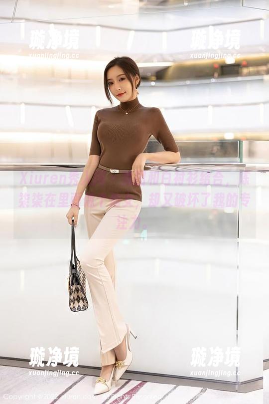 Xiuren秀人网 - 美图和白衬衫结合，陈柒柒在里面像个仙女，却又破坏了我的专注力。